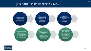 ¿Es para ti la certificación CMA?
37
Profesionistas
que quieren
diferenciarse
Contadores
expertos que
requieren de
habilidades
financieras
Expertos
financieros que
requieren
habilidades
contables
Organizaciones
que buscan
cerrar brechas
en habilidades
de su personal
Organizaciones
que apuestan
por la
capacitación
continua de sus
empleados
Organizaciones
que buscan
diferenciadores
para fines de
reclutamiento y
selección de
personal
 