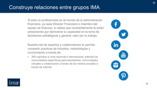 Construye relaciones entre grupos IMA
39
Si eres un profesionista en el mundo de la administración
financiera, ya seas Director Financiero o miembro del
equipo de finanzas, tu sabes que constantemente te están
presionando por demostrar tu capacidad en la toma de
decisiones estratégicas y generar valor por tu trabajo.
Nuestra red de expertos y colaboradores te permite
compartir practicas de industria, metodologías y
conocimiento a través de:
• 300 capítulos a nivel nacional e internacional, además de
comunidades específicas para estudiantes, comunidades
virtuales y colaboración a través de los medios sociales a
través de internet.
 