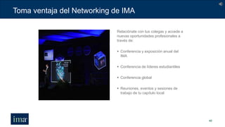Toma ventaja del Networking de IMA
40
Relaciónate con tus colegas y accede a
nuevas oportunidades profesionales a
través de:
 Conferencia y exposición anual del
IMA
 Conferencia de líderes estudiantiles
 Conferencia global
 Reuniones, eventos y sesiones de
trabajo de tu capítulo local
 