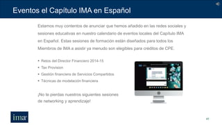 Eventos el Capítulo IMA en Español
41
 Retos del Director Financiero 2014-15
 Tax Provision
 Gestión financiera de Servicios Compartidos
 Técnicas de modelación financiera
¡No te pierdas nuestros siguientes sesiones
de networking y aprendizaje!
Estamos muy contentos de anunciar que hemos añadido en las redes sociales y
sesiones educativas en nuestro calendario de eventos locales del Capítulo IMA
en Español. Estas sesiones de formación están diseñados para todos los
Miembros de IMA a asistir ya menudo son elegibles para créditos de CPE.
 