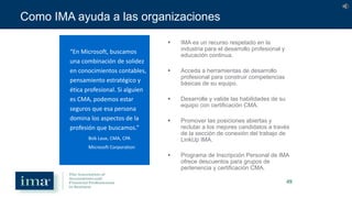 49
Como IMA ayuda a las organizaciones
 IMA es un recurso respetado en la
industria para el desarrollo profesional y
educación continua.
 Acceda a herramientas de desarrollo
profesional para construir competencias
básicas de su equipo.
 Desarrolle y valide las habilidades de su
equipo con certificación CMA.
 Promover las posiciones abiertas y
reclutar a los mejores candidatos a través
de la sección de conexión del trabajo de
LinkUp IMA.
 Programa de Inscripción Personal de IMA
ofrece descuentos para grupos de
pertenencia y certificación CMA.
“En Microsoft, buscamos
una combinación de solidez
en conocimientos contables,
pensamiento estratégico y
ética profesional. Si alguien
es CMA, podemos estar
seguros que esa persona
domina los aspectos de la
profesión que buscamos.”
Bob Laux, CMA, CPA
Microsoft Corporation
 
