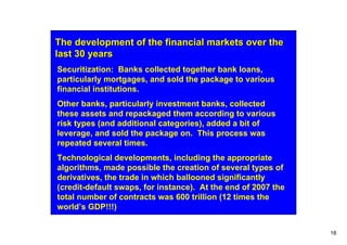 The development of the financial markets over the
last 30 years
Securitization: Banks collected together bank loans,
particularly mortgages, and sold the package to various
financial institutions.
Other banks, particularly investment banks, collected
these assets and repackaged them according to various
risk types (and additional categories), added a bit of
leverage, and sold the package on. This process was
repeated several times.
Technological developments, including the appropriate
algorithms, made possible the creation of several types of
derivatives, the trade in which ballooned significantly
(credit-default swaps, for instance). At the end of 2007 the
total number of contracts was 600 trillion (12 times the
world’s GDP!!!)


                                                               18
 