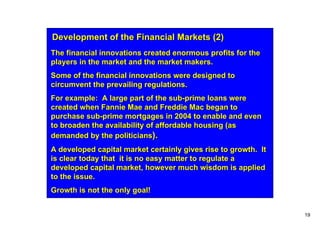 Development of the Financial Markets (2)
The financial innovations created enormous profits for the
players in the market and the market makers.
Some of the financial innovations were designed to
circumvent the prevailing regulations.
For example: A large part of the sub-prime loans were
created when Fannie Mae and Freddie Mac began to
purchase sub-prime mortgages in 2004 to enable and even
to broaden the availability of affordable housing (as
demanded by the politicians).
A developed capital market certainly gives rise to growth. It
is clear today that it is no easy matter to regulate a
developed capital market, however much wisdom is applied
to the issue.
Growth is not the only goal!


                                                                19
 