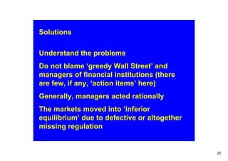 Solutions

Understand the problems
Do not blame ‘greedy Wall Street’ and
managers of financial institutions (there
are few, if any, ‘action items’ here)
Generally, managers acted rationally
The markets moved into ‘inferior
equilibrium’ due to defective or altogether
missing regulation


                                              20
 