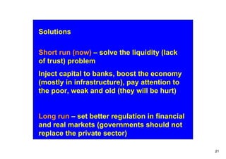 Solutions

Short run (now) – solve the liquidity (lack
of trust) problem
Inject capital to banks, boost the economy
(mostly in infrastructure), pay attention to
the poor, weak and old (they will be hurt)


Long run – set better regulation in financial
and real markets (governments should not
replace the private sector)

                                                21
 