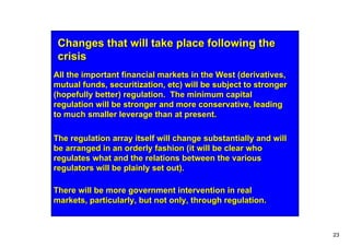 Changes that will take place following the
 crisis
All the important financial markets in the West (derivatives,
mutual funds, securitization, etc) will be subject to stronger
(hopefully better) regulation. The minimum capital
regulation will be stronger and more conservative, leading
to much smaller leverage than at present.

The regulation array itself will change substantially and will
be arranged in an orderly fashion (it will be clear who
regulates what and the relations between the various
regulators will be plainly set out).

There will be more government intervention in real
markets, particularly, but not only, through regulation.



                                                                 23
 