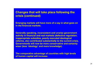 Changes that will take place following the
crisis (continued)

Emerging markets will have more of a say in what goes on
in the financial markets.


Generally speaking, inconsistent and unwise government
activity in financial and real markets (defective regulation,
inappropriate subsidies, poorly executed ideological
reforms, etc) contributed substantially to the current crisis.
Governments will now be more conservative and certainly
wiser (less ‘ideology’ and more knowledge).


The comparative advantage of countries with high levels
of human capital will increase.


                                                                 24
 