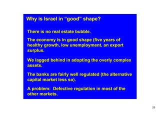 Why is Israel in “good” shape?

There is no real estate bubble.
The economy is in good shape (five years of
healthy growth, low unemployment, an export
surplus.

We lagged behind in adopting the overly complex
assets.

The banks are fairly well regulated (the alternative
capital market less so).

A problem: Defective regulation in most of the
other markets.

                                                       25
 