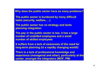 Why does the public sector have so many problems?

The public sector is burdened by many difficult
tasks (security, welfare, …)
The public sector has no strategy and lacks
planning integration
The pay in the public sector is low, it has a large
number of unskilled employees and a small
number of skilled employees
It suffers from a lack of awareness of the need for
long-term planning (in a rapidly changing world!)
There is a lack of professional knowledge and
experience (managerial and other), particularly at the
center, amongst the integrators (MOF, PM)

                                                         27
 