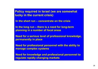 Policy required in Israel (we are somewhat
lucky in the current crisis)
In the short run – concentrate on the crisis

In the long run – there is a need for long-term
planning in a number of focal areas

Need for a serious level of professional knowledge,
permanently in place

Need for professional personnel with the ability to
manage complex systems

Need for knowledge and professional personnel to
regulate rapidly changing markets

                                                      28
 