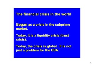 The financial crisis in the world

Began as a crisis in the subprime
market.

Today, it is a liquidity crisis (trust
crisis).

Today, the crisis is global. It is not
just a problem for the USA.


                                         3
 