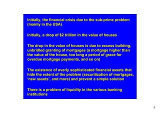 Initially, the financial crisis due to the sub-prime problem
(mainly in the USA)

Initially, a drop of $2 trillion in the value of houses

The drop in the value of houses is due to excess building,
unbridled granting of mortgages (a mortgage higher than
the value of the house, too long a period of grace for
overdue mortgage payments, and so on)

The existence of overly sophisticated financial assets that
hide the extent of the problem (securitization of mortgages,
‘new assets’, and more) and prevent a simple solution

There is a problem of liquidity in the various banking
institutions


                                                               5
 