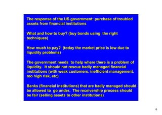 The response of the US government: purchase of troubled
assets from financial institutions

What and how to buy? (buy bonds using the right
techniques)

How much to pay? (today the market price is low due to
liquidity problems)

The government needs to help where there is a problem of
liquidity. It should not rescue badly managed financial
institutions (with weak customers, inefficient management,
too high risk, etc)

Banks (financial institutions) that are badly managed should
be allowed to go under. The receivership process should
be fair (selling assets to other institutions)


                                                               6
 