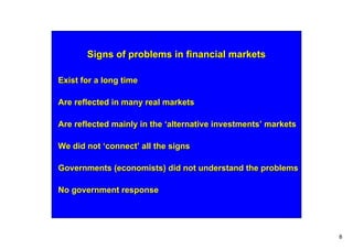 Signs of problems in financial markets

Exist for a long time

Are reflected in many real markets

Are reflected mainly in the ‘alternative investments’ markets

We did not ‘connect’ all the signs

Governments (economists) did not understand the problems

No government response




                                                                8
 