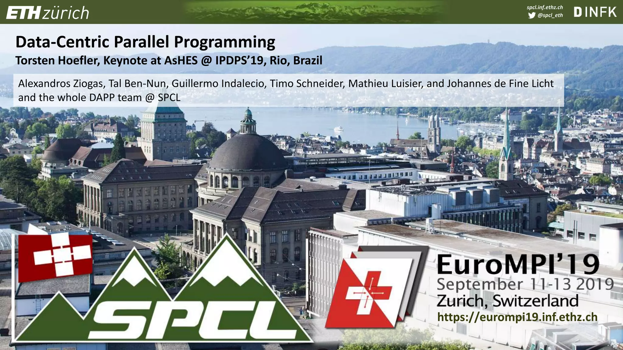 spcl.inf.ethz.ch
@spcl_eth
Data-Centric Parallel Programming
Torsten Hoefler, Keynote at AsHES @ IPDPS’19, Rio, Brazil
Alexandros Ziogas, Tal Ben-Nun, Guillermo Indalecio, Timo Schneider, Mathieu Luisier, and Johannes de Fine Licht
and the whole DAPP team @ SPCL
https://eurompi19.inf.ethz.ch
 