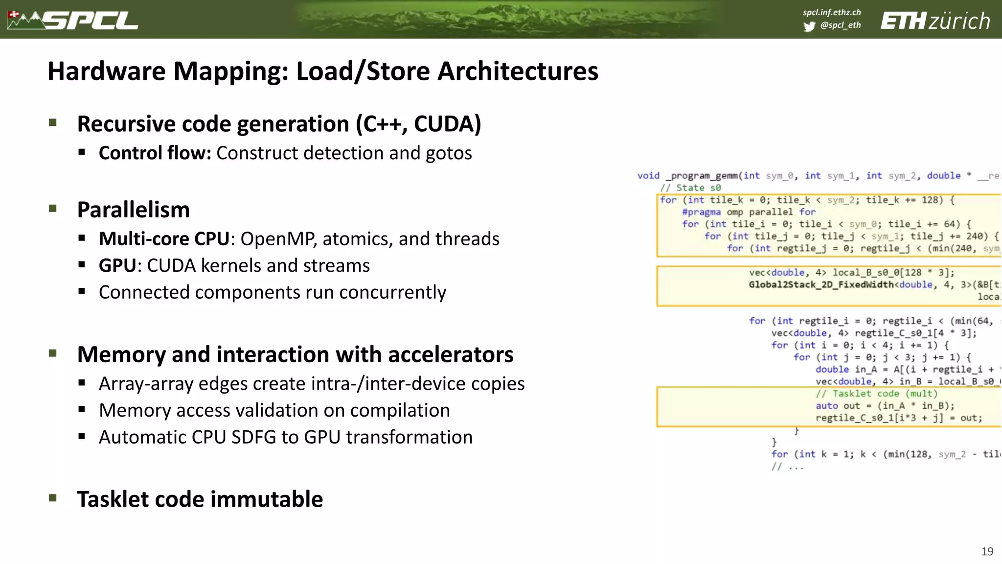 spcl.inf.ethz.ch
@spcl_eth
Hardware Mapping: Load/Store Architectures
 Recursive code generation (C++, CUDA)
 Control flow: Construct detection and gotos
 Parallelism
 Multi-core CPU: OpenMP, atomics, and threads
 GPU: CUDA kernels and streams
 Connected components run concurrently
 Memory and interaction with accelerators
 Array-array edges create intra-/inter-device copies
 Memory access validation on compilation
 Automatic CPU SDFG to GPU transformation
 Tasklet code immutable
19
 
