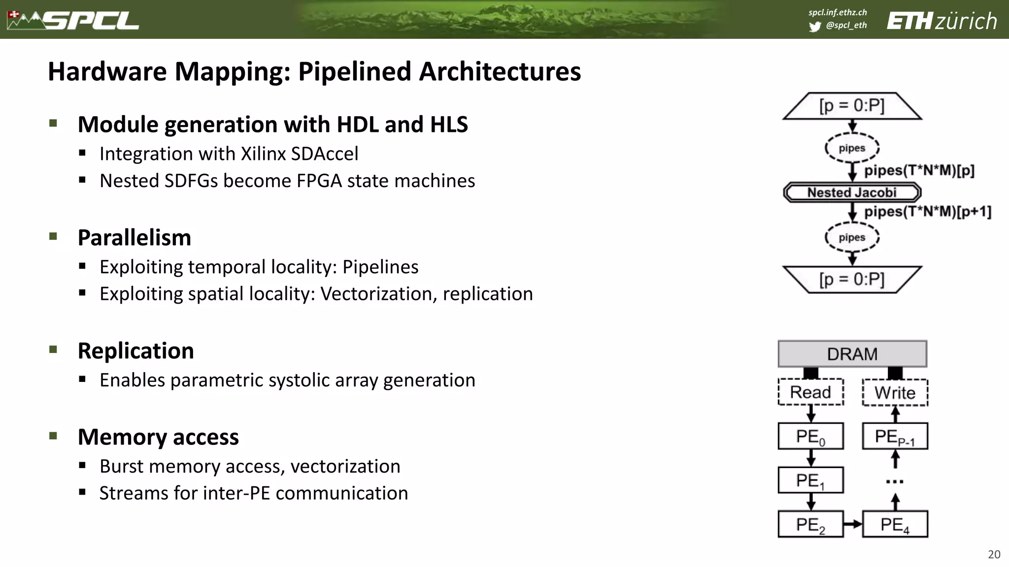 spcl.inf.ethz.ch
@spcl_eth
Hardware Mapping: Pipelined Architectures
 Module generation with HDL and HLS
 Integration with Xilinx SDAccel
 Nested SDFGs become FPGA state machines
 Parallelism
 Exploiting temporal locality: Pipelines
 Exploiting spatial locality: Vectorization, replication
 Replication
 Enables parametric systolic array generation
 Memory access
 Burst memory access, vectorization
 Streams for inter-PE communication
20
 