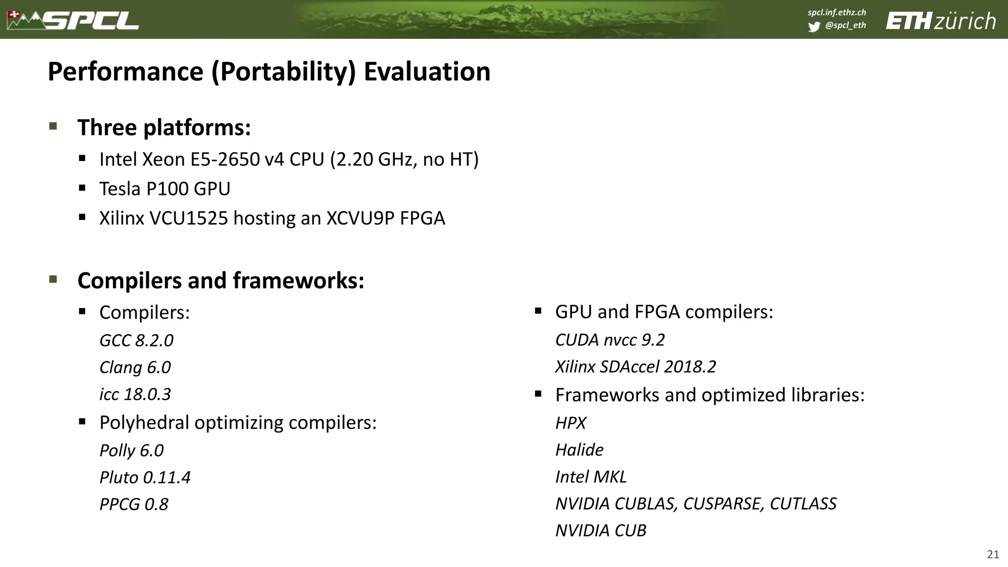 spcl.inf.ethz.ch
@spcl_eth
Performance (Portability) Evaluation
 Three platforms:
 Intel Xeon E5-2650 v4 CPU (2.20 GHz, no HT)
 Tesla P100 GPU
 Xilinx VCU1525 hosting an XCVU9P FPGA
 Compilers and frameworks:
 Compilers:
GCC 8.2.0
Clang 6.0
icc 18.0.3
 Polyhedral optimizing compilers:
Polly 6.0
Pluto 0.11.4
PPCG 0.8
 GPU and FPGA compilers:
CUDA nvcc 9.2
Xilinx SDAccel 2018.2
 Frameworks and optimized libraries:
HPX
Halide
Intel MKL
NVIDIA CUBLAS, CUSPARSE, CUTLASS
NVIDIA CUB
21
 