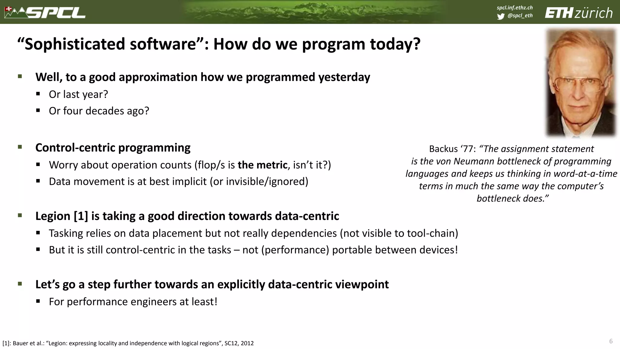 spcl.inf.ethz.ch
@spcl_eth
 Well, to a good approximation how we programmed yesterday
 Or last year?
 Or four decades ago?
 Control-centric programming
 Worry about operation counts (flop/s is the metric, isn’t it?)
 Data movement is at best implicit (or invisible/ignored)
 Legion [1] is taking a good direction towards data-centric
 Tasking relies on data placement but not really dependencies (not visible to tool-chain)
 But it is still control-centric in the tasks – not (performance) portable between devices!
 Let’s go a step further towards an explicitly data-centric viewpoint
 For performance engineers at least!
6
“Sophisticated software”: How do we program today?
Backus ‘77: “The assignment statement
is the von Neumann bottleneck of programming
languages and keeps us thinking in word-at-a-time
terms in much the same way the computer’s
bottleneck does.”
[1]: Bauer et al.: “Legion: expressing locality and independence with logical regions”, SC12, 2012
 