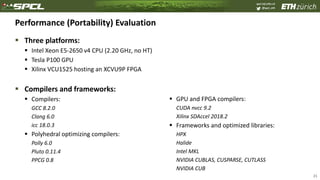 spcl.inf.ethz.ch
@spcl_eth
Performance (Portability) Evaluation
 Three platforms:
 Intel Xeon E5-2650 v4 CPU (2.20 GHz, no HT)
 Tesla P100 GPU
 Xilinx VCU1525 hosting an XCVU9P FPGA
 Compilers and frameworks:
 Compilers:
GCC 8.2.0
Clang 6.0
icc 18.0.3
 Polyhedral optimizing compilers:
Polly 6.0
Pluto 0.11.4
PPCG 0.8
 GPU and FPGA compilers:
CUDA nvcc 9.2
Xilinx SDAccel 2018.2
 Frameworks and optimized libraries:
HPX
Halide
Intel MKL
NVIDIA CUBLAS, CUSPARSE, CUTLASS
NVIDIA CUB
21
 