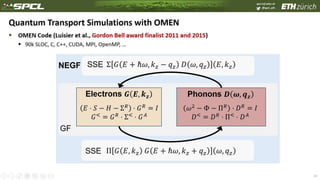 spcl.inf.ethz.ch
@spcl_eth
 OMEN Code (Luisier et al., Gordon Bell award finalist 2011 and 2015)
 90k SLOC, C, C++, CUDA, MPI, OpenMP, …
29
Quantum Transport Simulations with OMEN
Electrons 𝑮 𝑬, 𝒌 𝒛 Phonons 𝑫 𝝎, 𝒒 𝒛
GF
SSE
SSE
Σ 𝐺 𝐸 + ℏ𝜔, 𝑘 𝑧 − 𝑞 𝑧 𝐷 𝜔, 𝑞 𝑧 𝐸, 𝑘 𝑧
Π 𝐺 𝐸, 𝑘 𝑧 𝐺 𝐸 + ℏ𝜔, 𝑘 𝑧 + 𝑞 𝑧 𝜔, 𝑞 𝑧
𝐸 ⋅ 𝑆 − 𝐻 − Σ 𝑅
⋅ 𝐺 𝑅
= 𝐼
𝐺<
= 𝐺 𝑅
⋅ Σ<
⋅ 𝐺 𝐴
𝜔2
− Φ − Π 𝑅
⋅ 𝐷 𝑅
= 𝐼
𝐷<
= 𝐷 𝑅
⋅ Π<
⋅ 𝐷 𝐴
NEGF
 