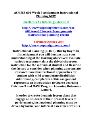 ASH ESE 601 Week 5 Assignment Instructional
Planning NEW
Check this A+ tutorial guideline at
http://www.uopassignments.com/ese-
601/ese-601-week-5-assignment-
instructional-planning-recent
For more classes visit
http://www.uopassignments.com/
Instructional Planning [CLO: 3]. Due by Day 7. In
this assignment you will demonstrate your
understanding of the learning objectives: Evaluate
various assessment data the drives classroom
instruction for the individual student and Describe
the factors to consider when planning appropriate
research-based instructional approaches for
student with mild to moderate disabilities.
Additionally, completion of this assignment
represents an introduction to Course Learning
Outcome 3 and MASE Program Learning Outcomes
1, and 4.
In order to create dynamic lesson plans that
engage all students at their present levels of
performance, instructional planning must be
driven by formal and informal assessment results.
 