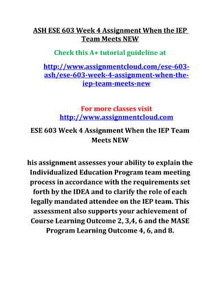 ASH ESE 603 Week 4 Assignment When the IEP
Team Meets NEW
Check this A+ tutorial guideline at
http://www.assignmentcloud.com/ese-603-
ash/ese-603-week-4-assignment-when-the-
iep-team-meets-new
For more classes visit
http://www.assignmentcloud.com
ESE 603 Week 4 Assignment When the IEP Team
Meets NEW
his assignment assesses your ability to explain the
Individualized Education Program team meeting
process in accordance with the requirements set
forth by the IDEA and to clarify the role of each
legally mandated attendee on the IEP team. This
assessment also supports your achievement of
Course Learning Outcome 2, 3,4, 6 and the MASE
Program Learning Outcome 4, 6, and 8.
 