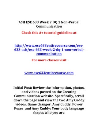 ASH ESE 633 Week 2 DQ 1 Non-Verbal
Communication
Check this A+ tutorial guideline at
http://www.ese633entirecourse.com/ese-
633-ash/ese-633-week-2-dq-1-non-verbal-
communication
For more classes visit
www.ese633entirecourse.com
Initial Post: Review the information, photos,
and videos posted on the Creating
Communication website. Specifically, scroll
down the page and view the two Amy Cuddy
videos: Game changer: Amy Cuddy, Power
Poser and Amy Cuddy: Your body language
shapes who you are.
 