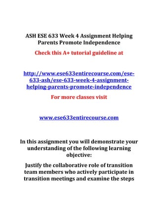ASH ESE 633 Week 4 Assignment Helping
Parents Promote Independence
Check this A+ tutorial guideline at
http://www.ese633entirecourse.com/ese-
633-ash/ese-633-week-4-assignment-
helping-parents-promote-independence
For more classes visit
www.ese633entirecourse.com
In this assignment you will demonstrate your
understanding of the following learning
objective:
Justify the collaborative role of transition
team members who actively participate in
transition meetings and examine the steps
 