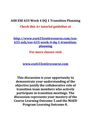 ASH ESE 633 Week 4 DQ 1 Transition Planning
Check this A+ tutorial guideline at
http://www.ese633entirecourse.com/ese-
633-ash/ese-633-week-4-dq-1-transition-
planning
For more classes visit
www.ese633entirecourse.com
This discussion is your opportunity to
demonstrate your understanding of the
objective justify the collaborative role of
transition team members who actively
participate in transition meetings. The
discussion represents your mastery of the
Course Learning Outcome 5 and the MAED
Program Learning Outcome 8.
 