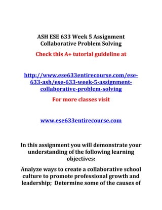 ASH ESE 633 Week 5 Assignment
Collaborative Problem Solving
Check this A+ tutorial guideline at
http://www.ese633entirecourse.com/ese-
633-ash/ese-633-week-5-assignment-
collaborative-problem-solving
For more classes visit
www.ese633entirecourse.com
In this assignment you will demonstrate your
understanding of the following learning
objectives:
Analyze ways to create a collaborative school
culture to promote professional growth and
leadership; Determine some of the causes of
 