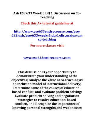 Ash ESE 633 Week 5 DQ 1 Discussion on Co-
Teaching
Check this A+ tutorial guideline at
http://www.ese633entirecourse.com/ese-
633-ash/ese-633-week-5-dq-1-discussion-on-
co-teaching
For more classes visit
www.ese633entirecourse.com
This discussion is your opportunity to
demonstrate your understanding of the
objectives; Analyze the value of co-teaching as
an inclusion model of instructional delivery;
Determine some of the causes of education-
based conflict, and evaluate problem solving;
Evaluate problem solving and negotiation
strategies to resolve education-based
conflict;, and Recognize the importance of
knowing personal strengths and weaknesses
 
