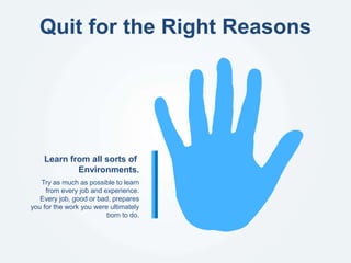 Quit for the Right Reasons
Try as much as possible to learn
from every job and experience.
Every job, good or bad, prepares
you for the work you were ultimately
born to do.
Learn from all sorts of
Environments.
 