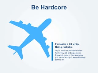 Be Hardcore
Try as much as possible to learn
from every job and experience.
Every job, good or bad, prepares
you for the work you were ultimately
born to do.
Fantasize a lot while
Being realistic.
 