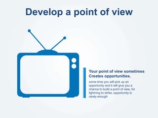 Develop a point of view
some time you will pick up an
opportunity and it will give you a
chance to build a point of view, for
lightning to strike, opportunity is
rarely enough
Your point of view sometimes
Creates opportunities.
 