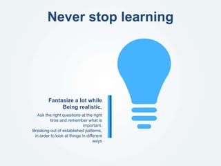 Never stop learning
Ask the right questions at the right
time and remember what is
important.
Breaking out of established patterns,
in order to look at things in different
ways
Fantasize a lot while
Being realistic.
 