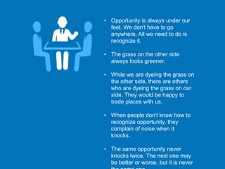 • Opportunity is always under our
feet. We don't have to go
anywhere. All we need to do is
recognize it.
• The grass on the other side
always looks greener.
• While we are dyeing the grass on
the other side, there are others
who are dyeing the grass on our
side. They would be happy to
trade places with us.
• When people don't know how to
recognize opportunity, they
complain of noise when it
knocks.
• The same opportunity never
knocks twice. The next one may
be better or worse, but it is never
 