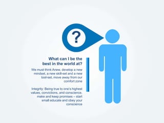 We must think Anew, develop a new
mindset, a new skill-set and a new
tool-set, move away from our
comfort zone
Integrity: Being true to one’s highest
values, convictions, and conscience,
make and keep promises – start
small educate and obey your
conscience
What can I be the
best in the world at?
?
 