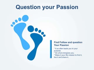 Question your Passion
* It so often leads you to your
purpose.
* Do what energizes you.
* Make it your life mission to find it,
live it and share it.
Find Follow and question
Your Passion
 