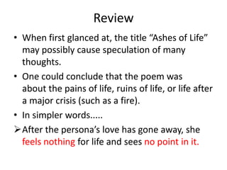 Review
• When first glanced at, the title “Ashes of Life”
  may possibly cause speculation of many
  thoughts.
• One could conclude that the poem was
  about the pains of life, ruins of life, or life after
  a major crisis (such as a fire).
• In simpler words.....
After the persona’s love has gone away, she
  feels nothing for life and sees no point in it.
 