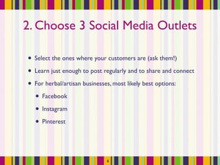 2. Choose 3 Social Media Outlets 
• Select the ones where your customers are (ask them!) 
• Learn just enough to post regularly and to share and connect 
• For herbal/artisan businesses, most likely best options: 
• Facebook 
• Instagram 
• Pinterest 
6 
 