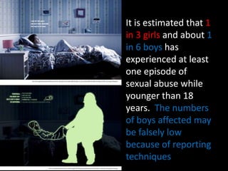 It is estimated that 1
in 3 girls and about 1
in 6 boys has
experienced at least
one episode of
sexual abuse while
younger than 18
years. The numbers
of boys affected may
be falsely low
because of reporting
techniques
 