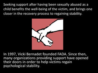 Seeking support after having been sexually abused as a
child benefits the well-being of the victim, and brings one
closer in the recovery process to regaining stability.




In 1997, Vicki Bernadet founded FADA. Since then,
many organizations providing support have opened
their doors in order to help victims regain
psychological stability.
 