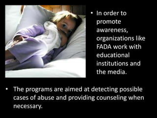 • In order to
                              promote
                              awareness,
                              organizations like
                              FADA work with
                              educational
                              institutions and
                              the media.

• The programs are aimed at detecting possible
  cases of abuse and providing counseling when
  necessary.
 