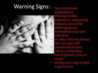 Warning Signs: •   Fear of particular
                   people/places
               •   Sleeping troubles
                   (nightmares, bedwetting)
               •   Behaviors unusual for
                   child’s age group
                   (stimulating sexual acts
                   with dolls)
               •   An older child may behave
                   like a younger child
               •   Unexplained bruises,
                   redness, or bleeding
               •   Pain at genitals, anus, or
                   mouth
               •   Genital sores and/ or fluid
                   in genital area
 