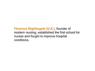 Florence Nightingale (U.K.), founder of
modern nursing, established the first school for
nurses and fought to improve hospital
conditions.
 