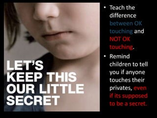 • Teach the
  difference
  between OK
  touching and
  NOT OK
  touching.
• Remind
  children to tell
  you if anyone
  touches their
  privates, even
  if its supposed
  to be a secret.
 