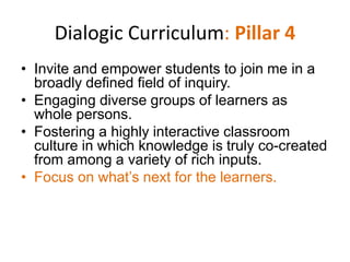 Dialogic Curriculum: Pillar 4
• Invite and empower students to join me in a
  broadly defined field of inquiry.
• Engaging diverse groups of learners as
  whole persons.
• Fostering a highly interactive classroom
  culture in which knowledge is truly co-created
  from among a variety of rich inputs.
• Focus on what’s next for the learners.
 