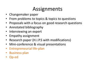 Assignments
•   Changemaker paper
•   From problems to topics & topics to questions
•   Proposals with a focus on good research questions
•   Annotated bibliography
•   Interviewing an expert
•   Empathy assignment
•   Research paper (H.I.P.S with modifications)
•   Mini-conference & visual presentations
•   Entrepreneurial life-plan
•   Business plan
•   Op-ed
 