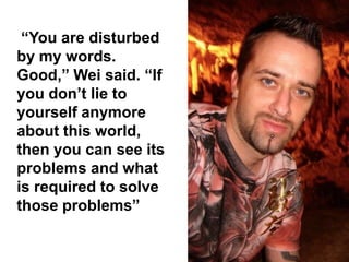 “You are disturbed
by my words.
Good,” Wei said. “If
you don’t lie to
yourself anymore
about this world,
then you can see its
problems and what
is required to solve
those problems”
 